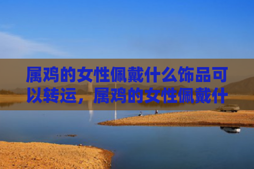 属鸡的女性佩戴什么饰品可以转运，属鸡的女性佩戴什么好