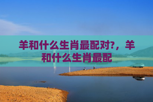 羊和什么生肖最配对?，羊和什么生肖最配