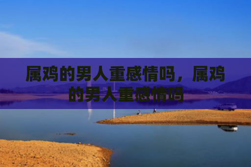 属鸡的男人重感情吗，属鸡的男人重感情吗
