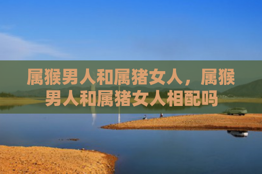 属猴男人和属猪女人，属猴男人和属猪女人相配吗