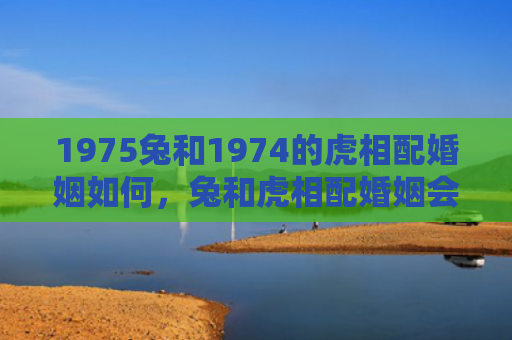 1975兔和1974的虎相配婚姻如何，兔和虎相配婚姻会怎么样