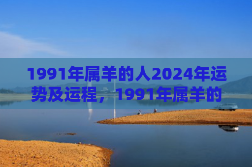 1991年属羊的人2024年运势及运程，1991年属羊的婚姻和命运如何