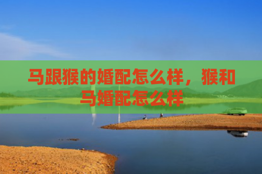 马跟猴的婚配怎么样，猴和马婚配怎么样