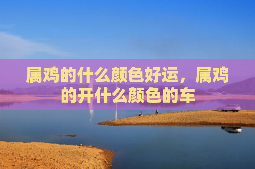属鸡的什么颜色好运，属鸡的开什么颜色的车