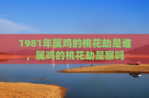 1981年属鸡的桃花劫是谁，属鸡的桃花劫是猴吗