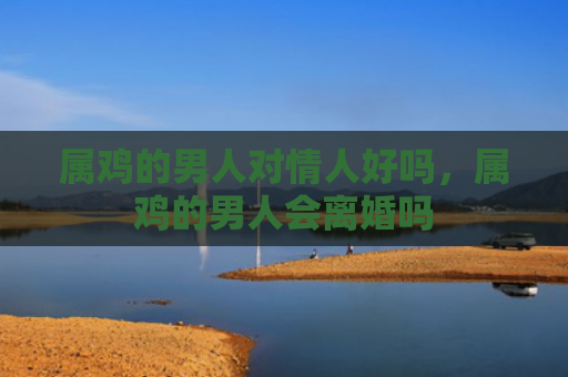 属鸡的男人对情人好吗，属鸡的男人会离婚吗