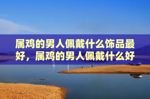 属鸡的男人佩戴什么饰品最好，属鸡的男人佩戴什么好