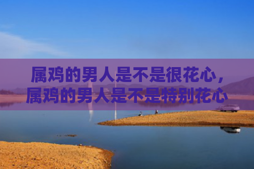 属鸡的男人是不是很花心，属鸡的男人是不是特别花心