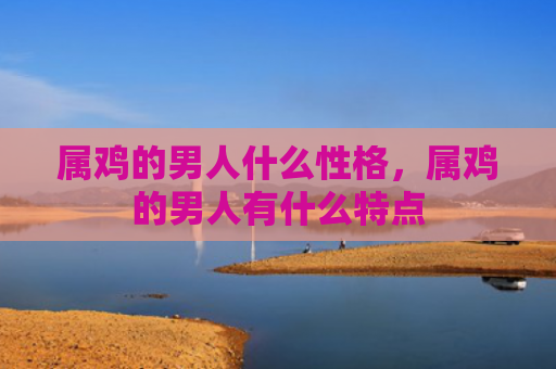 属鸡的男人什么性格，属鸡的男人有什么特点