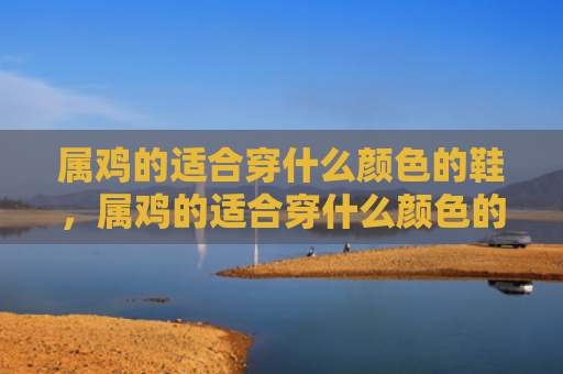 属鸡的适合穿什么颜色的鞋，属鸡的适合穿什么颜色的衣服