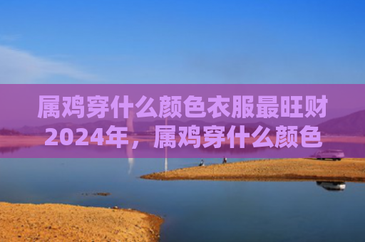 属鸡穿什么颜色衣服最旺财2024年，属鸡穿什么颜色衣服好