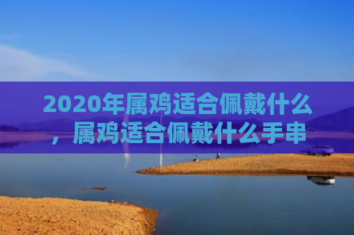 2020年属鸡适合佩戴什么，属鸡适合佩戴什么手串