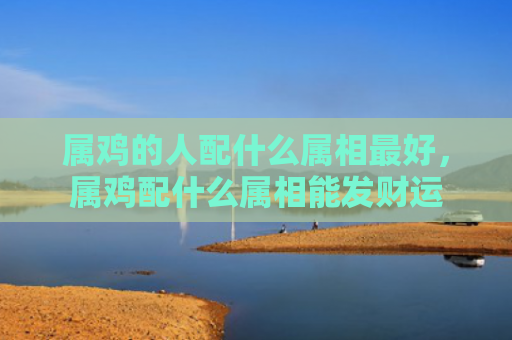 属鸡的人配什么属相最好，属鸡配什么属相能发财运