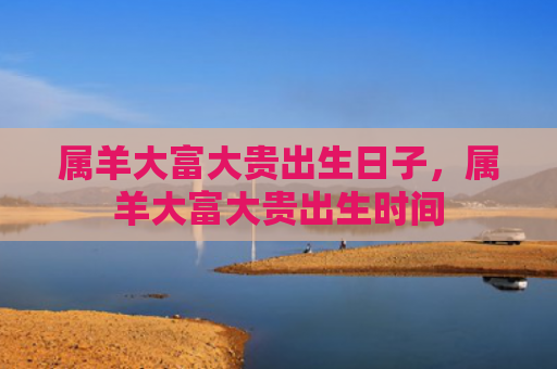 属羊大富大贵出生日子，属羊大富大贵出生时间