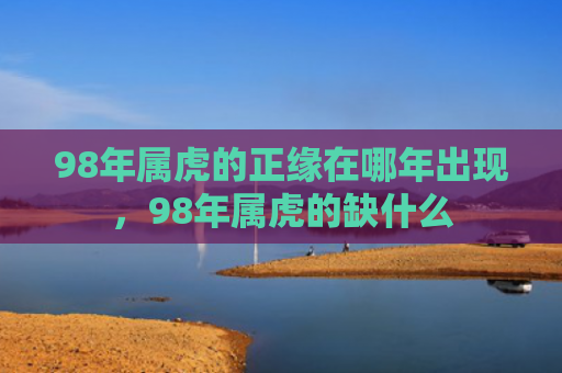 98年属虎的正缘在哪年出现，98年属虎的缺什么