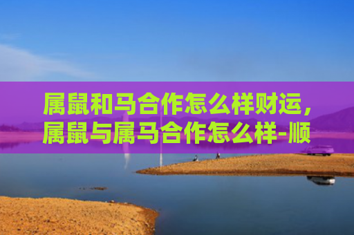 属鼠和马合作怎么样财运，属鼠与属马合作怎么样-顺利吗-