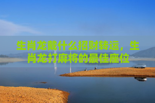 生肖龙戴什么招财转运，生肖龙打麻将的最佳座位