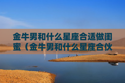 金牛男和什么星座合适做闺蜜（金牛男和什么星座合伙做生意最好）
