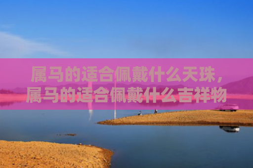 属马的适合佩戴什么天珠，属马的适合佩戴什么吉祥物