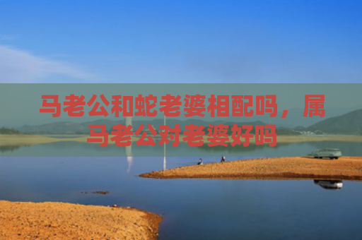 马老公和蛇老婆相配吗，属马老公对老婆好吗