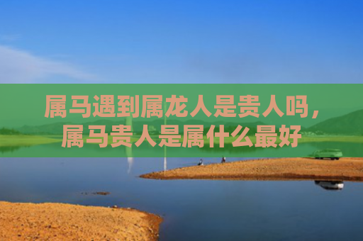 属马遇到属龙人是贵人吗，属马贵人是属什么最好