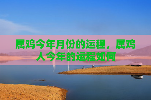 属鸡今年月份的运程，属鸡人今年的运程如何