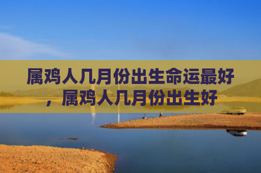 属鸡人几月份出生命运最好，属鸡人几月份出生好