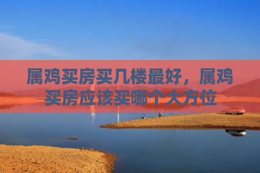 属鸡买房买几楼最好，属鸡买房应该买哪个大方位