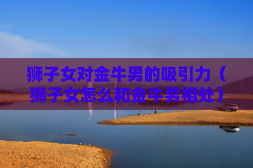 狮子女对金牛男的吸引力（狮子女怎么和金牛男相处）