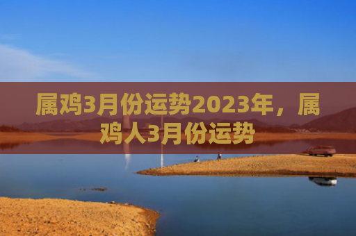 属鸡3月份运势2023年，属鸡人3月份运势