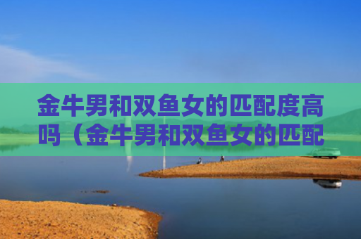 金牛男和双鱼女的匹配度高吗（金牛男和双鱼女的匹配度高吗知乎）