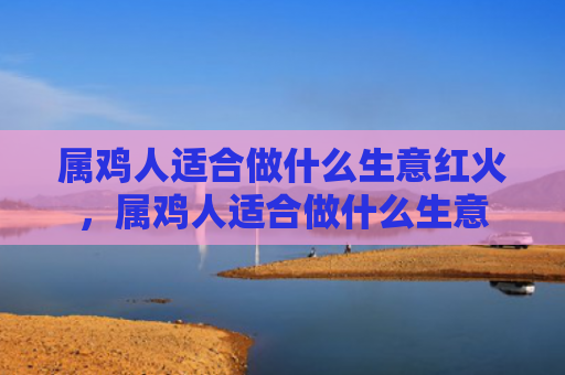 属鸡人适合做什么生意红火，属鸡人适合做什么生意