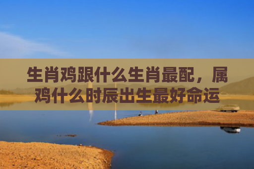 生肖鸡跟什么生肖最配，属鸡什么时辰出生最好命运