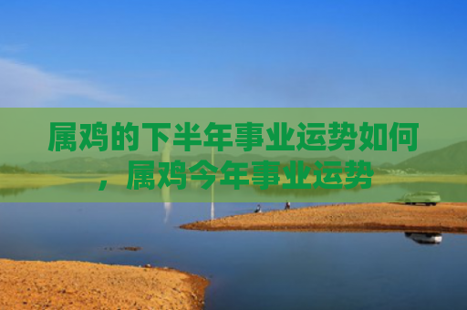属鸡的下半年事业运势如何，属鸡今年事业运势