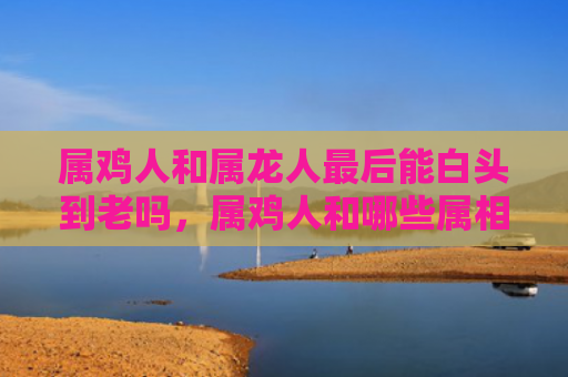 属鸡人和属龙人最后能白头到老吗，属鸡人和哪些属相相冲