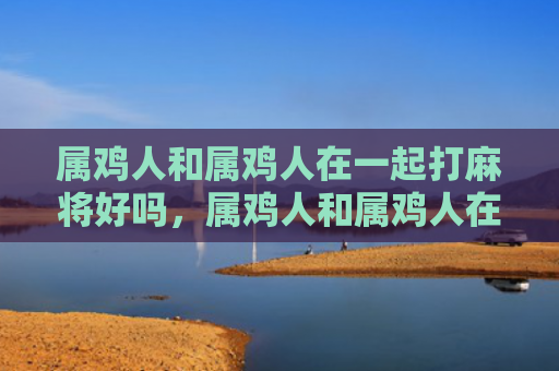 属鸡人和属鸡人在一起打麻将好吗，属鸡人和属鸡人在一起会幸福吗