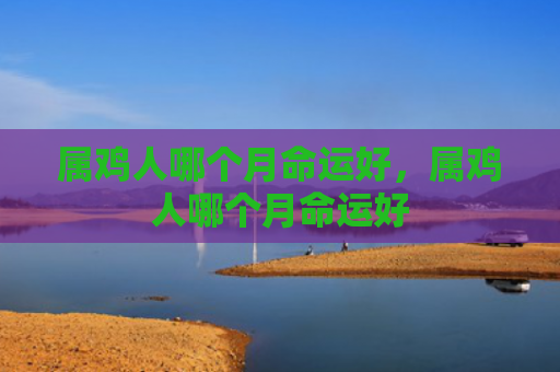 属鸡人哪个月命运好，属鸡人哪个月命运好