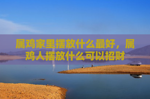 属鸡家里摆放什么最好，属鸡人摆放什么可以招财