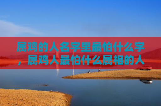 属鸡的人名字里最怕什么字，属鸡人最怕什么属相的人