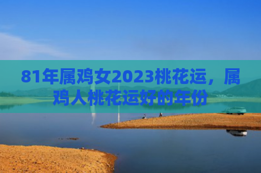 81年属鸡女2023桃花运，属鸡人桃花运好的年份