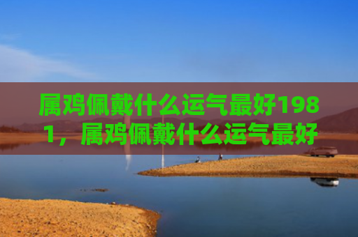 属鸡佩戴什么运气最好1981，属鸡佩戴什么运气最好女生