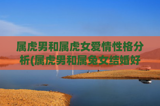 属虎男和属虎女爱情性格分析(属虎男和属兔女结婚好吗)