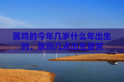 属鸡的今年几岁什么年出生的，属鸡几点出生最苦