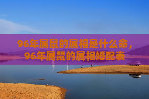 96年属鼠的属相是什么命，96年属鼠的属相婚配表