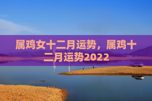属鸡女十二月运势，属鸡十二月运势2022