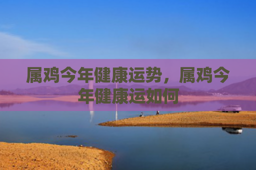 属鸡今年健康运势，属鸡今年健康运如何