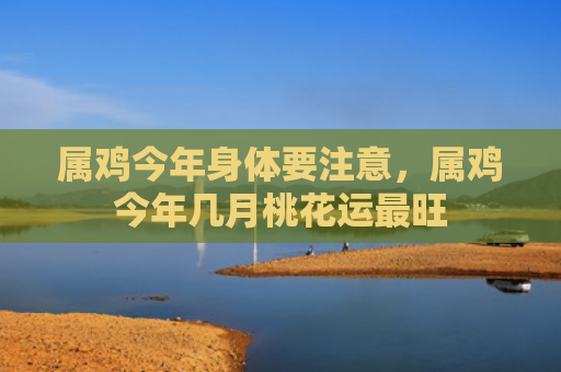 属鸡今年身体要注意，属鸡今年几月桃花运最旺
