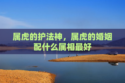 属虎的护法神，属虎的婚姻配什么属相最好
