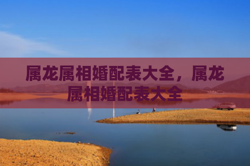属龙属相婚配表大全，属龙属相婚配表大全