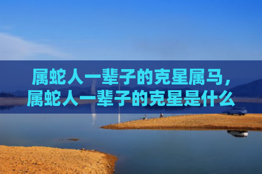属蛇人一辈子的克星属马，属蛇人一辈子的克星是什么属相